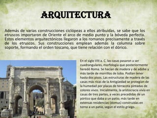 ARQUITECTURA
Además de varias construcciones ciclópeas a ellos atribuidas, se sabe que los
etruscos importaron de Oriente el arco de medio punto y la bóveda perfecta.
Estos elementos arquitectónicos llegaron a los romanos precisamente a través
de los etruscos. Sus construcciones emplean además la columna sobre
soporte, formando el orden toscano, que tiene relación con el dórico.
En el siglo VIII a. C. las casas pasaron a ser
cuadrangulares, morfología que posteriormente
heredó Roma. Se hacían de madera y de adobe y
más tarde de morrillos de toba. Podían tener
hasta dos pisos. Las estructuras de madera de las
casas más ricas de la Antigüedad se protegían de
la humedad por placas de terracota pintadas de
colores vivos. Inicialmente, la aristocracia vivía en
casas de tres partes, a veces precedidas de un
pórtico que daba a un patio; más tarde en
extensas residencias (domus) construidas en
torno a un patio, según el estilo griego.
 