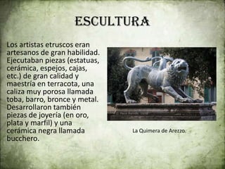 escultura
Los artistas etruscos eran
artesanos de gran habilidad.
Ejecutaban piezas (estatuas,
cerámica, espejos, cajas,
etc.) de gran calidad y
maestría en terracota, una
caliza muy porosa llamada
toba, barro, bronce y metal.
Desarrollaron también
piezas de joyería (en oro,
plata y marfil) y una
cerámica negra llamada
bucchero.
La Quimera de Arezzo.
 