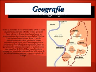 Geografía
Geografía
Roma se encuentra en las riberas del río Tíber; la aldea
originaria se desarrolló sobre las colinas que están
frente a la curva de este río en la cual surge un
promontorio de tierra conocido como la Isla Tiberina.
El territorio del municipio de Roma es amplio,
habiendo absorbido áreas que habían estado
abandonadas por siglos, en su mayoría plagadas de
paludismo y poco aptas para la agricultura, áreas no
pertenecientes a ningún municipio: se extiende sobre
una superficie de 1.285,31 km² y es el territorio
ocupado por una ciudad más grande de Italia y uno de
los más extensos en contraste con otras capitales de
Europa.

 