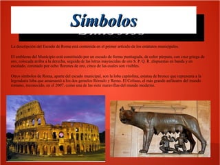 Símbolos
Símbolos
La descripción del Escudo de Roma está contenida en el primer artículo de los estatutos municipales.
El emblema del Municipio está constituido por un escudo de forma puntiaguda, de color púrpura, con cruz griega de
oro, colocada arriba a la derecha, seguida de las letras mayúsculas de oro S. P. Q. R. dispuestas en banda y en
escalado, coronado por ocho florones de oro, cinco de las cuales son visibles.
Otros símbolos de Roma, aparte del escudo municipal, son la loba capitolina, estatua de bronce que representa a la
legendaria loba que amamantó a los dos gemelos Rómulo y Remo. El Coliseo, el más grande anfiteatro del mundo
romano, reconocido, en el 2007, como una de las siete maravillas del mundo moderno.

 