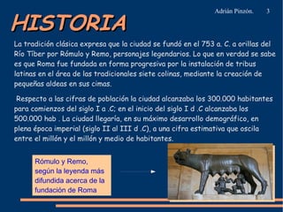 HISTORIA

Adrián Pinzón.

3

La tradición clásica expresa que la ciudad se fundó en el 753 a. C. a orillas del
Río Tíber por Rómulo y Remo, personajes legendarios. Lo que en verdad se sabe
es que Roma fue fundada en forma progresiva por la instalación de tribus
latinas en el área de las tradicionales siete colinas, mediante la creación de
pequeñas aldeas en sus cimas.
Respecto a las cifras de población la ciudad alcanzaba los 300.000 habitantes
para comienzos del siglo I a .C; en el inicio del siglo I d .C alcanzaba los
500.000 hab . La ciudad llegaría, en su máximo desarrollo demográfico, en
plena época imperial (siglo II al III d .C), a una cifra estimativa que oscila
entre el millón y el millón y medio de habitantes.
Rómulo y Remo,
según la leyenda más
difundida acerca de la
fundación de Roma

 