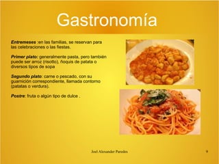 Gastronomía
Entremeses :en las familias, se reservan para
las celebraciones o las fiestas.
Primer plato: generalmente pasta, pero también
puede ser arroz (risotto), ñoquis de patata o
diversos tipos de sopa
Segundo plato: carne o pescado, con su
guarnición correspondiente, llamada contorno
(patatas o verdura).
Postre: fruta o algún tipo de dulce .

Joel Alexander Paredes

9

 