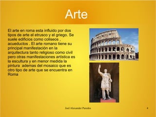 Arte
El arte en roma esta influido por dos
tipos de arte el etrusco y el griego. Se
suele edificios como coliseos ,
acueductos . El arte romano tiene su
principal manifestación en la
arquitectura tanto religioso como civil
pero otras manifestaciones artística es
la escultura y en menor medida la
pintura ademas del mosaico que es
otro tipo de arte que se encuentra en
Roma

Joel Alexander Paredes

4

 