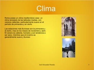 Clima
Roma posee un clima mediterráneo osea un
clima templado de las latitudes medias, con
veranos calientes, particularmente suave en el
período de primavera y en otoño
Las estaciones más lluviosas son la primavera y
el otoño, mas en los meses de noviembre y abril.
El verano es caliente, húmedo y con tendencia a
ser seco, mientras que el invierno es
generalmente suave y lluvioso

Joel Alexander Paredes

5

 