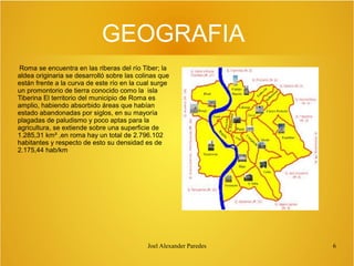 GEOGRAFIA
Roma se encuentra en las riberas del río Tiber; la
aldea originaria se desarrolló sobre las colinas que
están frente a la curva de este río en la cual surge
un promontorio de tierra conocido como la isla
Tiberina El territorio del municipio de Roma es
amplio, habiendo absorbido áreas que habían
estado abandonadas por siglos, en su mayoría
plagadas de paludismo y poco aptas para la
agricultura, se extiende sobre una superficie de
1.285,31 km² ,en roma hay un total de 2.796.102
habitantes y respecto de esto su densidad es de
2.175,44 hab/km

Joel Alexander Paredes

6

 