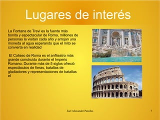Lugares de interés
La Fontana de Trevi es la fuente más
bonita y espectacular de Roma, millones de
personas la visitan cada año y arrojan una
moneda al agua esperando que el mito se
convierta en realidad
El Coliseo de Roma es el anfiteatro más
grande construido durante el Imperio
Romano. Durante más de 5 siglos ofreció
espectáculos de fieras, batallas de
gladiadores y representaciones de batallas
el

Joel Alexander Paredes

7

 