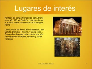Lugares de interés
Panteon de agripa Construido por Adriano
en el año 126, el Panteón presume de ser
el edificio mejor conservado de la antigua
Roma
Catacumbas de Roma San Sebastián, San
Calixto, Domitila, Priscina, y Santa Inés...
Conoce las diversas catacumbas que aún
se conservan en Roma, qué son y cómo
visitarlas.

Joel Alexander Paredes

8

 