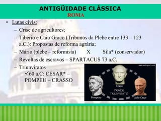 ANTIGÜIDADE CLÁSSICA
ROMA

• Lutas civis:
– Crise de agricultores;
– Tibério e Caio Graco (Tribunos da Plebe entre 133 – 123
a.C.): Propostas de reforma agrária;
– Mário (plebe – reformista)
X
Sila* (conservador)
– Revoltas de escravos – SPARTACUS 73 a.C.
– Triunviratos
60 a.C: CÉSAR* –
POMPEU – CRASSO

iair@pop.com.br

Prof. Iair

 