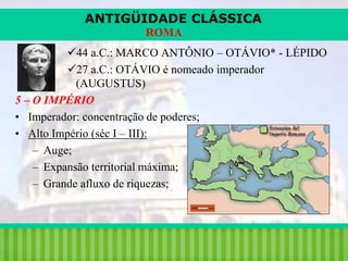 ANTIGÜIDADE CLÁSSICA
ROMA
44 a.C.: MARCO ANTÔNIO – OTÁVIO* - LÉPIDO
27 a.C.: OTÁVIO é nomeado imperador
(AUGUSTUS)
5 – O IMPÉRIO
• Imperador: concentração de poderes;
• Alto Império (séc I – III):
– Auge;
– Expansão territorial máxima;
– Grande afluxo de riquezas;

iair@pop.com.br

Prof. Iair

 