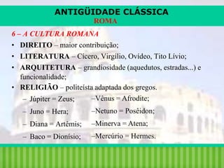 ANTIGÜIDADE CLÁSSICA
ROMA
6 – A CULTURA ROMANA
• DIREITO – maior contribuição;
• LITERATURA – Cícero, Virgílio, Ovídeo, Tito Lívio;
• ARQUITETURA – grandiosidade (aquedutos, estradas...) e
funcionalidade;
• RELIGIÃO – politeísta adaptada dos gregos.
–Vênus = Afrodite;
– Júpiter = Zeus;
– Juno = Hera;

–Netuno = Posêidon;

– Diana = Artêmis;

–Minerva = Atena;

– Baco = Dionísio;

–Mercúrio = Hermes.

iair@pop.com.br

Prof. Iair

 