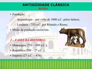 ANTIGÜIDADE CLÁSSICA
ROMA
• Fundação:

– Arqueologia – por volta de 1000 a.C. pelos latinos;
– Lendária – 753 a.C. por Rômulo e Remo;
• Modo de produção escravista.
2 – FASES DA HISTÓRIA:
• Monarquia (753 – 509 a.C.);

• República (509 – 27 a.C.);
• Império (27 a.C. – 476).
iair@pop.com.br

Prof. Iair

 
