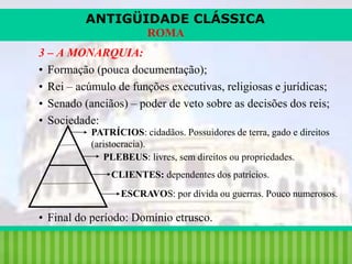 ANTIGÜIDADE CLÁSSICA
ROMA
3 – A MONARQUIA:
• Formação (pouca documentação);
• Rei – acúmulo de funções executivas, religiosas e jurídicas;
• Senado (anciãos) – poder de veto sobre as decisões dos reis;
• Sociedade:
PATRÍCIOS: cidadãos. Possuidores de terra, gado e direitos
(aristocracia).
PLEBEUS: livres, sem direitos ou propriedades.
CLIENTES: dependentes dos patrícios.
ESCRAVOS: por dívida ou guerras. Pouco numerosos.

• Final do período: Domínio etrusco.
iair@pop.com.br

Prof. Iair

 