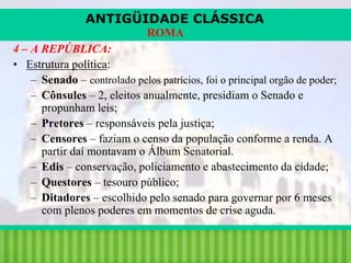 ANTIGÜIDADE CLÁSSICA
ROMA
4 – A REPÚBLICA:
• Estrutura política:
– Senado – controlado pelos patrícios, foi o principal orgão de poder;
– Cônsules – 2, eleitos anualmente, presidiam o Senado e
propunham leis;
– Pretores – responsáveis pela justiça;
– Censores – faziam o censo da população conforme a renda. A
partir daí montavam o Álbum Senatorial.
– Edis – conservação, policiamento e abastecimento da cidade;
– Questores – tesouro público;
– Ditadores – escolhido pelo senado para governar por 6 meses
com plenos poderes em momentos de crise aguda.
iair@pop.com.br

Prof. Iair

 