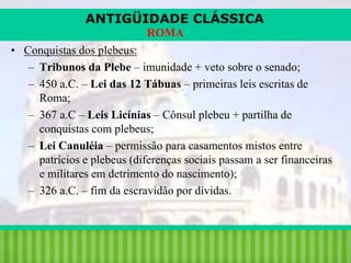 ANTIGÜIDADE CLÁSSICA
ROMA
• Conquistas dos plebeus:
– Tribunos da Plebe – imunidade + veto sobre o senado;
– 450 a.C. – Lei das 12 Tábuas – primeiras leis escritas de
Roma;
– 367 a.C – Leis Licínias – Cônsul plebeu + partilha de
conquistas com plebeus;
– Lei Canuléia – permissão para casamentos mistos entre
patrícios e plebeus (diferenças sociais passam a ser financeiras
e militares em detrimento do nascimento);
– 326 a.C. – fim da escravidão por dívidas.

iair@pop.com.br

Prof. Iair

 