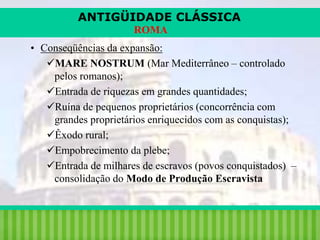 ANTIGÜIDADE CLÁSSICA
ROMA
• Conseqüências da expansão:
MARE NOSTRUM (Mar Mediterrâneo – controlado
pelos romanos);
Entrada de riquezas em grandes quantidades;
Ruína de pequenos proprietários (concorrência com
grandes proprietários enriquecidos com as conquistas);
Êxodo rural;
Empobrecimento da plebe;
Entrada de milhares de escravos (povos conquistados) –
consolidação do Modo de Produção Escravista

iair@pop.com.br

Prof. Iair

 