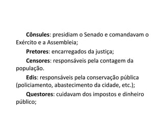 Cônsules: presidiam o Senado e comandavam o
Exército e a Assembleia;
Pretores: encarregados da justiça;
Censores: responsáveis pela contagem da
população.
Edis: responsáveis pela conservação pública
(policiamento, abastecimento da cidade, etc.);
Questores: cuidavam dos impostos e dinheiro
público;
 