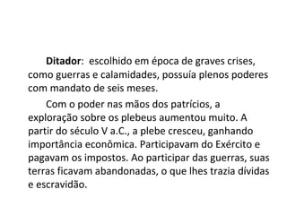 Ditador: escolhido em época de graves crises,
como guerras e calamidades, possuía plenos poderes
com mandato de seis meses.
Com o poder nas mãos dos patrícios, a
exploração sobre os plebeus aumentou muito. A
partir do século V a.C., a plebe cresceu, ganhando
importância econômica. Participavam do Exército e
pagavam os impostos. Ao participar das guerras, suas
terras ficavam abandonadas, o que lhes trazia dívidas
e escravidão.
 