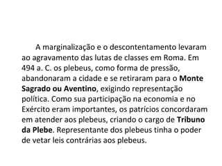 A marginalização e o descontentamento levaram
ao agravamento das lutas de classes em Roma. Em
494 a. C. os plebeus, como forma de pressão,
abandonaram a cidade e se retiraram para o Monte
Sagrado ou Aventino, exigindo representação
política. Como sua participação na economia e no
Exército eram importantes, os patrícios concordaram
em atender aos plebeus, criando o cargo de Tribuno
da Plebe. Representante dos plebeus tinha o poder
de vetar leis contrárias aos plebeus.
 