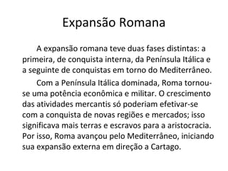 Expansão Romana
A expansão romana teve duas fases distintas: a
primeira, de conquista interna, da Península Itálica e
a seguinte de conquistas em torno do Mediterrâneo.
Com a Península Itálica dominada, Roma tornou-
se uma potência econômica e militar. O crescimento
das atividades mercantis só poderiam efetivar-se
com a conquista de novas regiões e mercados; isso
significava mais terras e escravos para a aristocracia.
Por isso, Roma avançou pelo Mediterrâneo, iniciando
sua expansão externa em direção a Cartago.
 