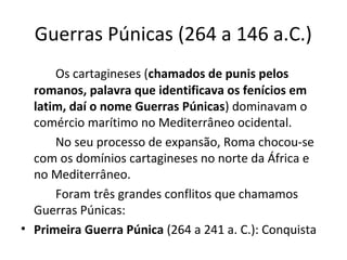 Guerras Púnicas (264 a 146 a.C.)
Os cartagineses (chamados de punis pelos
romanos, palavra que identificava os fenícios em
latim, daí o nome Guerras Púnicas) dominavam o
comércio marítimo no Mediterrâneo ocidental.
No seu processo de expansão, Roma chocou-se
com os domínios cartagineses no norte da África e
no Mediterrâneo.
Foram três grandes conflitos que chamamos
Guerras Púnicas:
• Primeira Guerra Púnica (264 a 241 a. C.): Conquista
 