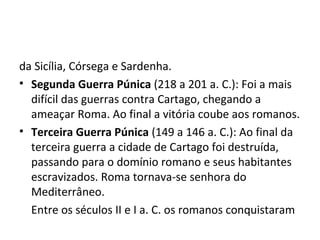da Sicília, Córsega e Sardenha.
• Segunda Guerra Púnica (218 a 201 a. C.): Foi a mais
difícil das guerras contra Cartago, chegando a
ameaçar Roma. Ao final a vitória coube aos romanos.
• Terceira Guerra Púnica (149 a 146 a. C.): Ao final da
terceira guerra a cidade de Cartago foi destruída,
passando para o domínio romano e seus habitantes
escravizados. Roma tornava-se senhora do
Mediterrâneo.
Entre os séculos II e I a. C. os romanos conquistaram
 