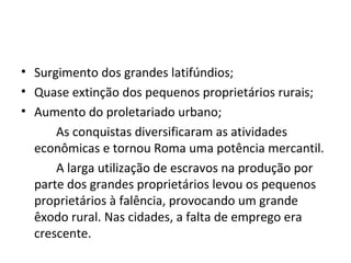 • Surgimento dos grandes latifúndios;
• Quase extinção dos pequenos proprietários rurais;
• Aumento do proletariado urbano;
As conquistas diversificaram as atividades
econômicas e tornou Roma uma potência mercantil.
A larga utilização de escravos na produção por
parte dos grandes proprietários levou os pequenos
proprietários à falência, provocando um grande
êxodo rural. Nas cidades, a falta de emprego era
crescente.
 