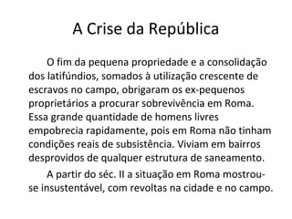 A Crise da República
O fim da pequena propriedade e a consolidação
dos latifúndios, somados à utilização crescente de
escravos no campo, obrigaram os ex-pequenos
proprietários a procurar sobrevivência em Roma.
Essa grande quantidade de homens livres
empobrecia rapidamente, pois em Roma não tinham
condições reais de subsistência. Viviam em bairros
desprovidos de qualquer estrutura de saneamento.
A partir do séc. II a situação em Roma mostrou-
se insustentável, com revoltas na cidade e no campo.
 