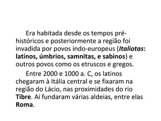 Era habitada desde os tempos pré-
históricos e posteriormente a região foi
invadida por povos indo-europeus (Italiotas:
latinos, úmbrios, samnitas, e sabinos) e
outros povos como os etruscos e gregos.
Entre 2000 e 1000 a. C, os latinos
chegaram à Itália central e se fixaram na
região do Lácio, nas proximidades do rio
Tibre. Aí fundaram várias aldeias, entre elas
Roma.
 