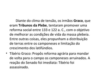 Diante do clima de tensão, os irmãos Graco, que
eram Tribunos da Plebe, tentaram promover uma
reforma social entre 133 e 122 a. C., com o objetivo
de melhorar as condições de vida da massa plebeia.
Entre outras coisas, eles propunham a distribuição
de terras entre os camponeses e limitação do
crescimento dos latifúndios.
• Tibério Graco: Propôs reforma agrária para mandar
de volta para o campo os camponeses arruinados. A
reação do Senado foi imediata: Tibério foi
assassinado.
 