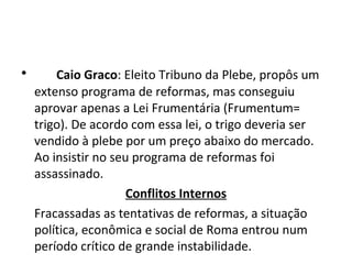 • Caio Graco: Eleito Tribuno da Plebe, propôs um
extenso programa de reformas, mas conseguiu
aprovar apenas a Lei Frumentária (Frumentum=
trigo). De acordo com essa lei, o trigo deveria ser
vendido à plebe por um preço abaixo do mercado.
Ao insistir no seu programa de reformas foi
assassinado.
Conflitos Internos
Fracassadas as tentativas de reformas, a situação
política, econômica e social de Roma entrou num
período crítico de grande instabilidade.
 