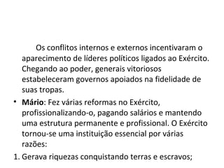 Os conflitos internos e externos incentivaram o
aparecimento de líderes políticos ligados ao Exército.
Chegando ao poder, generais vitoriosos
estabeleceram governos apoiados na fidelidade de
suas tropas.
• Mário: Fez várias reformas no Exército,
profissionalizando-o, pagando salários e mantendo
uma estrutura permanente e profissional. O Exército
tornou-se uma instituição essencial por várias
razões:
1. Gerava riquezas conquistando terras e escravos;
 