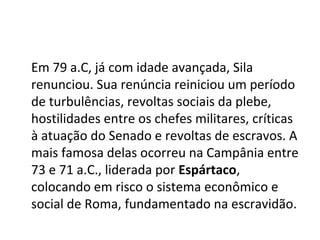 Em 79 a.C, já com idade avançada, Sila
renunciou. Sua renúncia reiniciou um período
de turbulências, revoltas sociais da plebe,
hostilidades entre os chefes militares, críticas
à atuação do Senado e revoltas de escravos. A
mais famosa delas ocorreu na Campânia entre
73 e 71 a.C., liderada por Espártaco,
colocando em risco o sistema econômico e
social de Roma, fundamentado na escravidão.
 