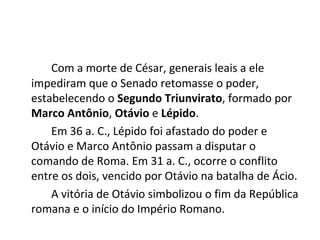 Com a morte de César, generais leais a ele
impediram que o Senado retomasse o poder,
estabelecendo o Segundo Triunvirato, formado por
Marco Antônio, Otávio e Lépido.
Em 36 a. C., Lépido foi afastado do poder e
Otávio e Marco Antônio passam a disputar o
comando de Roma. Em 31 a. C., ocorre o conflito
entre os dois, vencido por Otávio na batalha de Ácio.
A vitória de Otávio simbolizou o fim da República
romana e o início do Império Romano.
 