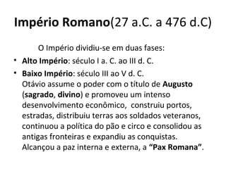Império Romano(27 a.C. a 476 d.C)
O Império dividiu-se em duas fases:
• Alto Império: século I a. C. ao III d. C.
• Baixo Império: século III ao V d. C.
Otávio assume o poder com o título de Augusto
(sagrado, divino) e promoveu um intenso
desenvolvimento econômico, construiu portos,
estradas, distribuiu terras aos soldados veteranos,
continuou a política do pão e circo e consolidou as
antigas fronteiras e expandiu as conquistas.
Alcançou a paz interna e externa, a “Pax Romana”.
 