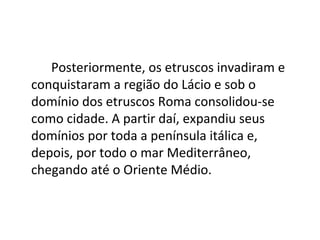 Posteriormente, os etruscos invadiram e
conquistaram a região do Lácio e sob o
domínio dos etruscos Roma consolidou-se
como cidade. A partir daí, expandiu seus
domínios por toda a península itálica e,
depois, por todo o mar Mediterrâneo,
chegando até o Oriente Médio.
 