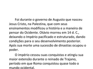 Foi durante o governo de Augusto que nasceu
Jesus Cristo, na Palestina, que com seus
ensinamentos modificou a história e a maneira de
pensar do Ocidente. Otávio morreu em 14 d. C.,
deixando o Império pacificado e estruturado, dando
condições para o seu desenvolvimento posterior.
Após sua morte uma sucessão de dinastias ocupou o
poder.
O império cessou suas conquistas e atingiu sua
maior extensão durante o reinado de Trajano,
período em que Roma conquistou quase todo o
mundo ocidental.
 