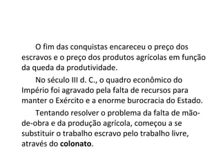 O fim das conquistas encareceu o preço dos
escravos e o preço dos produtos agrícolas em função
da queda da produtividade.
No século III d. C., o quadro econômico do
Império foi agravado pela falta de recursos para
manter o Exército e a enorme burocracia do Estado.
Tentando resolver o problema da falta de mão-
de-obra e da produção agrícola, começou a se
substituir o trabalho escravo pelo trabalho livre,
através do colonato.
 