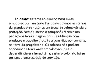 Colonato: sistema no qual homens livres
empobrecidos iam trabalhar como colonos nas terras
de grandes proprietários em troca de sobrevivência e
proteção. Nesse sistema o camponês recebia um
pedaço de terra e pagava por sua utilização com
produtos e trabalho gratuito alguns dias por semana,
na terra do proprietário. Os colonos não podiam
abandonar a terra onde trabalhavam e essa
dependência era hereditária; assim o colonato foi se
tornando uma espécie de servidão.
 