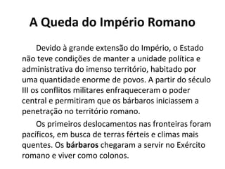 A Queda do Império Romano
Devido à grande extensão do Império, o Estado
não teve condições de manter a unidade política e
administrativa do imenso território, habitado por
uma quantidade enorme de povos. A partir do século
III os conflitos militares enfraqueceram o poder
central e permitiram que os bárbaros iniciassem a
penetração no território romano.
Os primeiros deslocamentos nas fronteiras foram
pacíficos, em busca de terras férteis e climas mais
quentes. Os bárbaros chegaram a servir no Exército
romano e viver como colonos.
 