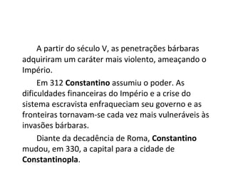 A partir do século V, as penetrações bárbaras
adquiriram um caráter mais violento, ameaçando o
Império.
Em 312 Constantino assumiu o poder. As
dificuldades financeiras do Império e a crise do
sistema escravista enfraqueciam seu governo e as
fronteiras tornavam-se cada vez mais vulneráveis às
invasões bárbaras.
Diante da decadência de Roma, Constantino
mudou, em 330, a capital para a cidade de
Constantinopla.
 