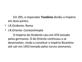 Em 395, o imperador Teodósio dividiu o Império
em duas partes:
• I.R.Ocidente: Roma
• I.R.Oriente: Constantinopla
O Império do Ocidente caiu em 476 tomado
pelos germanos. O do Oriente continuou a se
desenvolver, vindo a constituir o Império Bizantino
até cair em 1453 tomado pelos turcos otomanos.
 