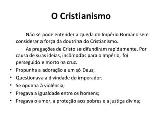 O Cristianismo
Não se pode entender a queda do Império Romano sem
considerar a força da doutrina do Cristianismo.
As pregações de Cristo se difundiram rapidamente. Por
causa de suas ideias, incômodas para o Império, foi
perseguido e morto na cruz.
• Propunha a adoração a um só Deus;
• Questionava a divindade do imperador;
• Se opunha à violência;
• Pregava a igualdade entre os homens;
• Pregava o amor, a proteção aos pobres e a justiça divina;
 