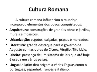 Cultura Romana
A cultura romana influenciou o mundo e
incorporou elementos dos povos conquistados.
• Arquitetura: construções de grandes obras e jardins,
murais e mosaicos.
• Urbanização: esgotos, calçadas, praças e mercados.
• Literatura: grande destaque para o governo de
Augusto com as obras de Cícero, Virgílio, Tito Lívio.
• Direito: presença de um sistema de leis que até hoje
é usada em vários países.
• Língua: o latim deu origem a várias línguas como o
português, espanhol, francês e italiano.
 