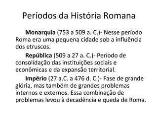 Períodos da História Romana
Monarquia (753 a 509 a. C.)- Nesse período
Roma era uma pequena cidade sob a influência
dos etruscos.
República (509 a 27 a. C.)- Período de
consolidação das instituições sociais e
econômicas e da expansão territorial.
Império (27 a.C. a 476 d. C.)- Fase de grande
glória, mas também de grandes problemas
internos e externos. Essa combinação de
problemas levou à decadência e queda de Roma.
 