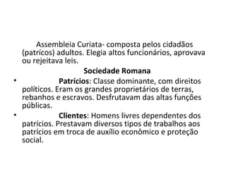 Assembleia Curiata- composta pelos cidadãos
(patrícos) adultos. Elegia altos funcionários, aprovava
ou rejeitava leis.
Sociedade Romana
• Patrícios: Classe dominante, com direitos
políticos. Eram os grandes proprietários de terras,
rebanhos e escravos. Desfrutavam das altas funções
públicas.
• Clientes: Homens livres dependentes dos
patrícios. Prestavam diversos tipos de trabalhos aos
patrícios em troca de auxílio econômico e proteção
social.
 