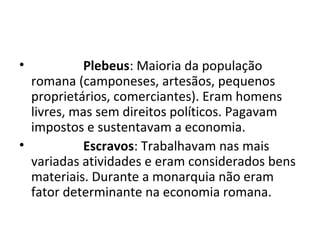 • Plebeus: Maioria da população
romana (camponeses, artesãos, pequenos
proprietários, comerciantes). Eram homens
livres, mas sem direitos políticos. Pagavam
impostos e sustentavam a economia.
• Escravos: Trabalhavam nas mais
variadas atividades e eram considerados bens
materiais. Durante a monarquia não eram
fator determinante na economia romana.
 