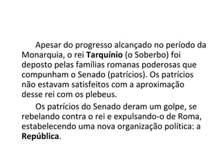Apesar do progresso alcançado no período da
Monarquia, o rei Tarquínio (o Soberbo) foi
deposto pelas famílias romanas poderosas que
compunham o Senado (patrícios). Os patrícios
não estavam satisfeitos com a aproximação
desse rei com os plebeus.
Os patrícios do Senado deram um golpe, se
rebelando contra o rei e expulsando-o de Roma,
estabelecendo uma nova organização política: a
República.
 