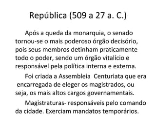 República (509 a 27 a. C.)
Após a queda da monarquia, o senado
tornou-se o mais poderoso órgão decisório,
pois seus membros detinham praticamente
todo o poder, sendo um órgão vitalício e
responsável pela política interna e externa.
Foi criada a Assembleia Centuriata que era
encarregada de eleger os magistrados, ou
seja, os mais altos cargos governamentais.
Magistraturas- responsáveis pelo comando
da cidade. Exerciam mandatos temporários.
 