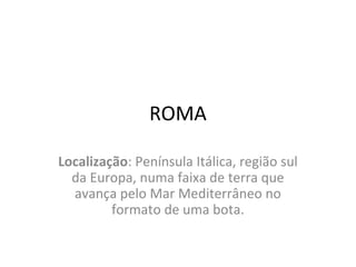 ROMA
Localização: Península Itálica, região sul
da Europa, numa faixa de terra que
avança pelo Mar Mediterrâneo no
formato de uma bota.
 