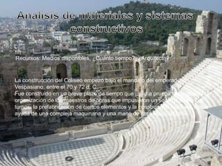 Recursos: Medios disponibles, ¿Cuánto tiempo?, ¿Arquitecto?
La construcción del Coliseo empezó bajo el mandato del emperador
Vespasiano, entre el 70 y 72 d. C.
Fue construido en un breve plazo de tiempo que puso a prueba la capacidad de
organización de los maestros de obras que impusieron un sistema de varios
turnos, la prefabricación de ciertos elementos y la construcción modular, con la
ayuda de una compleja maquinaria y una mano de obra especializada.
 